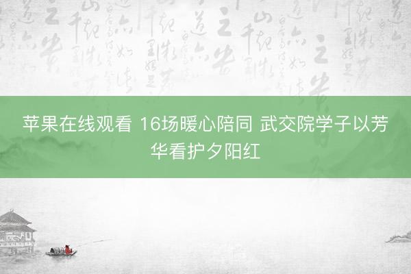 苹果在线观看 16场暖心陪同 武交院学子以芳华看护夕阳红