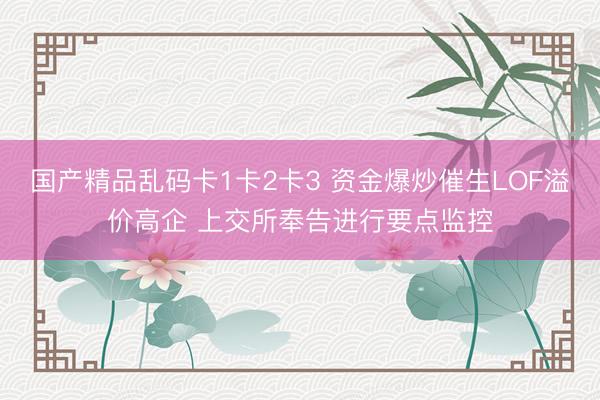 国产精品乱码卡1卡2卡3 资金爆炒催生LOF溢价高企 上交所奉告进行要点监控