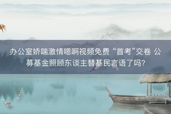 办公室娇喘激情嗯啊视频免费 “首考”交卷 公募基金照顾东谈主替基民言语了吗？