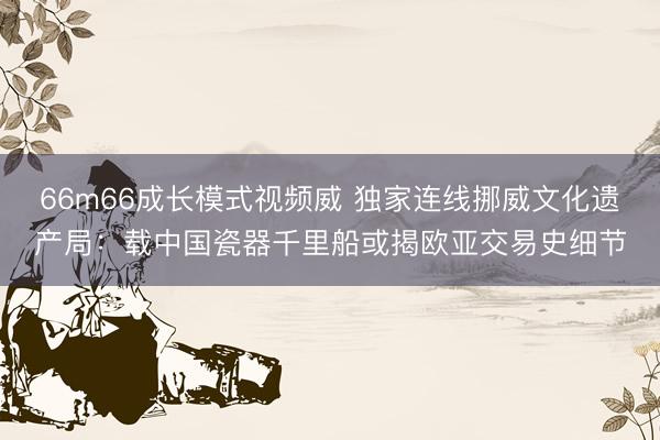 66m66成长模式视频威 独家连线挪威文化遗产局：载中国瓷器千里船或揭欧亚交易史细节