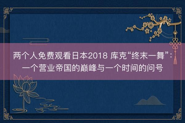 两个人免费观看日本2018 库克“终末一舞”：一个营业帝国的巅峰与一个时间的问号