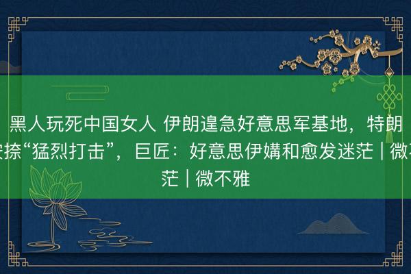 黑人玩死中国女人 伊朗遑急好意思军基地，特朗普按捺“猛烈打击”，巨匠：好意思伊媾和愈发迷茫 | 微不雅