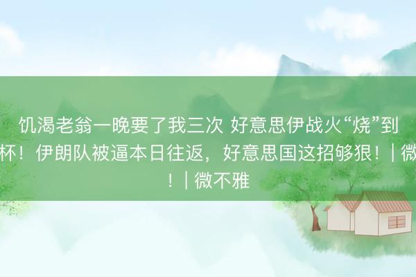 饥渴老翁一晚要了我三次 好意思伊战火“烧”到寰球杯!伊朗队被逼本日往返,好意思国这招够狠!| 微不雅