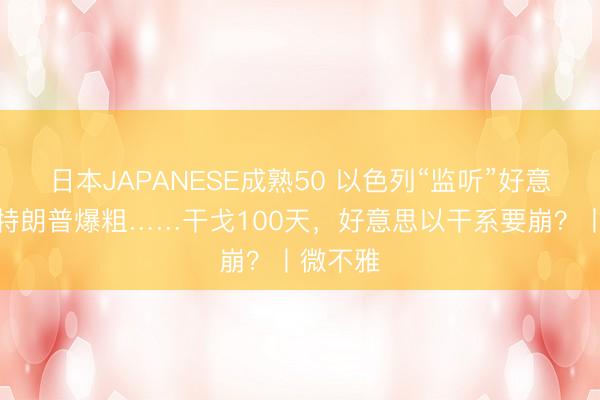 日本JAPANESE成熟50 以色列“监听”好意思国、特朗普爆粗……干戈100天，好意思以干系要崩？丨微不雅