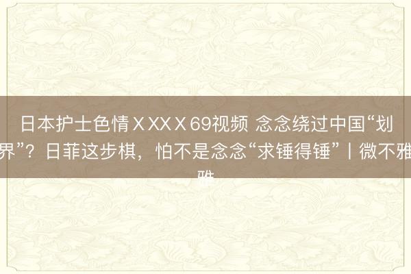 日本护士色情ⅩXXⅩ69视频 念念绕过中国“划界”？日菲这步棋，怕不是念念“求锤得锤”丨微不雅