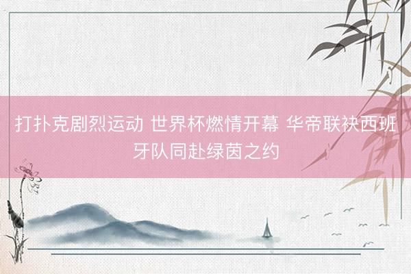 打扑克剧烈运动 世界杯燃情开幕 华帝联袂西班牙队同赴绿茵之约