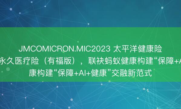 JMCOMICRON.MIC2023 太平洋健康险发布蓝医保·免健告永久医疗险（有福版），联袂蚂蚁健康构建“保障+AI+健康”交融新范式