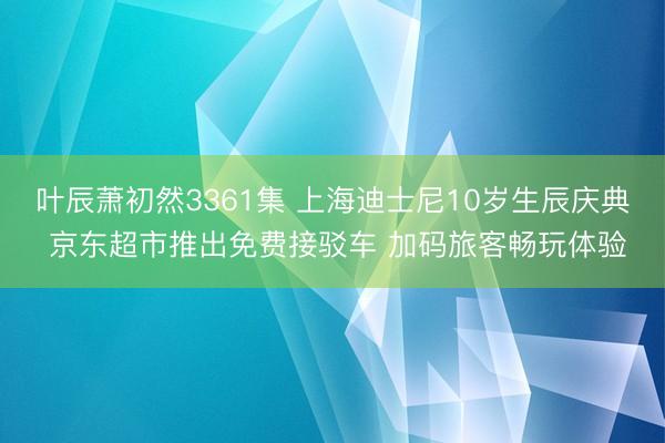 叶辰萧初然3361集 上海迪士尼10岁生辰庆典 京东超市推出免费接驳车 加码旅客畅玩体验