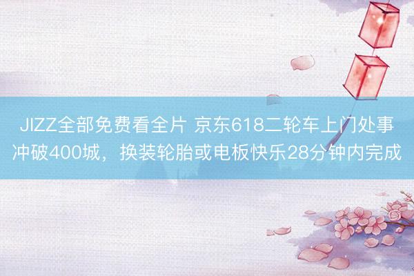 JIZZ全部免费看全片 京东618二轮车上门处事冲破400城，换装轮胎或电板快乐28分钟内完成