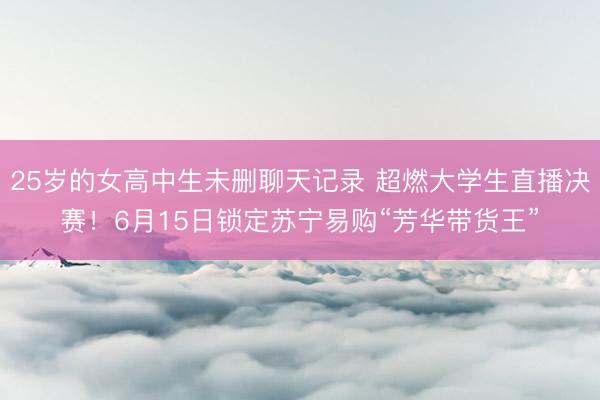25岁的女高中生未删聊天记录 超燃大学生直播决赛！6月15日锁定苏宁易购“芳华带货王”
