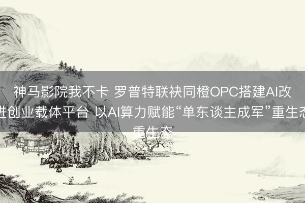 神马影院我不卡 罗普特联袂同橙OPC搭建AI改进创业载体平台 以AI算力赋能“单东谈主成军”重生态