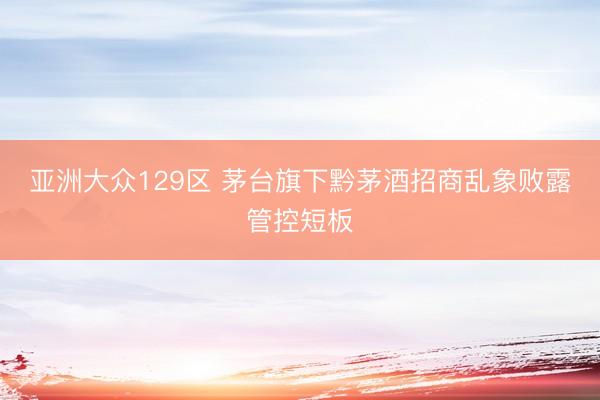 亚洲大众129区 茅台旗下黔茅酒招商乱象败露管控短板