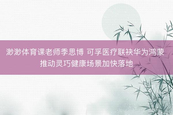 渺渺体育课老师季思博 可孚医疗联袂华为鸿蒙 推动灵巧健康场景加快落地