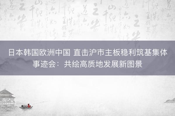 日本韩国欧洲中国 直击沪市主板稳利筑基集体事迹会：共绘高质地发展新图景
