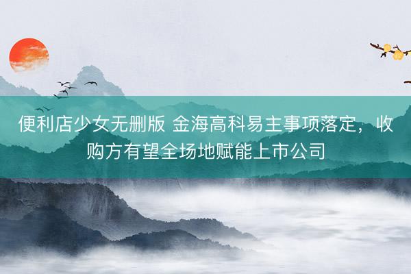 便利店少女无删版 金海高科易主事项落定,收购方有望全场地赋能上市公司
