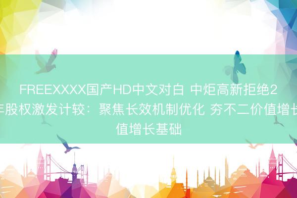 FREEXXXX国产HD中文对白 中炬高新拒绝2024年股权激发计较:聚焦长效机制优化 夯不二价值增长基础