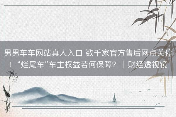 男男车车网站真人入口 数千家官方售后网点关停！“烂尾车”车主权益若何保障？｜财经透视镜