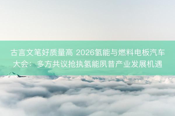 古言文笔好质量高 2026氢能与燃料电板汽车大会：多方共议抢执氢能夙昔产业发展机遇