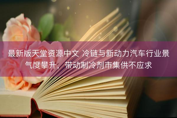 最新版天堂资源中文 冷链与新动力汽车行业景气度攀升，带动制冷剂市集供不应求
