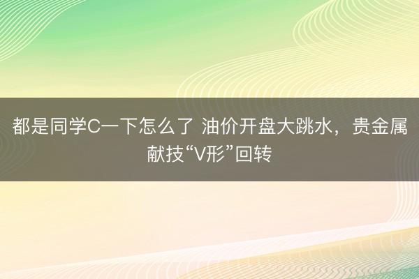都是同学C一下怎么了 油价开盘大跳水,贵金属献技“V形”回转