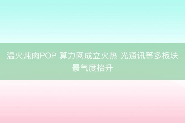 温火炖肉POP 算力网成立火热 光通讯等多板块景气度抬升