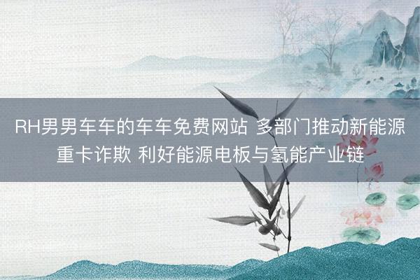 RH男男车车的车车免费网站 多部门推动新能源重卡诈欺 利好能源电板与氢能产业链