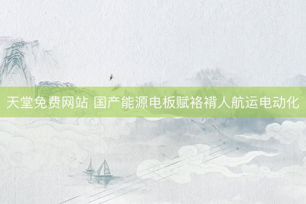 天堂免费网站 国产能源电板赋袼褙人航运电动化
