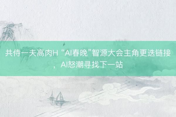 共侍一夫高肉H “AI春晚”智源大会主角更迭链接，AI怒潮寻找下一站