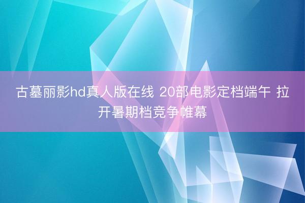 古墓丽影hd真人版在线 20部电影定档端午 拉开暑期档竞争帷幕