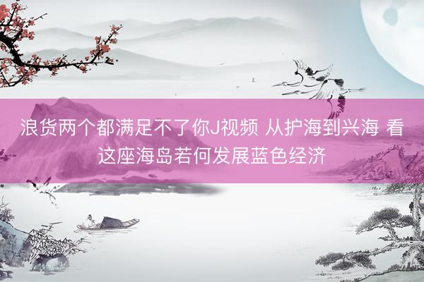 浪货两个都满足不了你J视频 从护海到兴海 看这座海岛若何发展蓝色经济