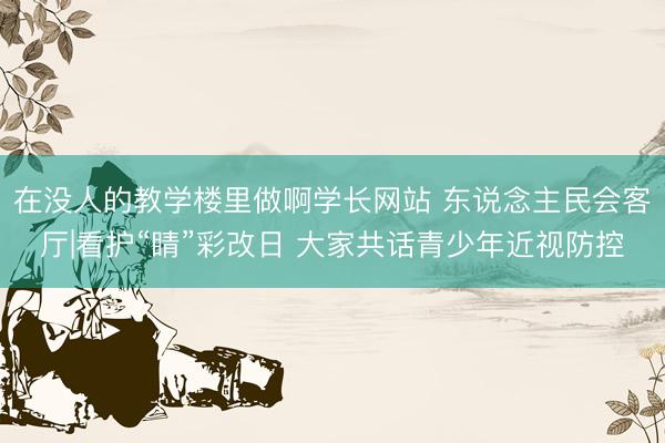 在没人的教学楼里做啊学长网站 东说念主民会客厅|看护“睛”彩改日 大家共话青少年近视防控