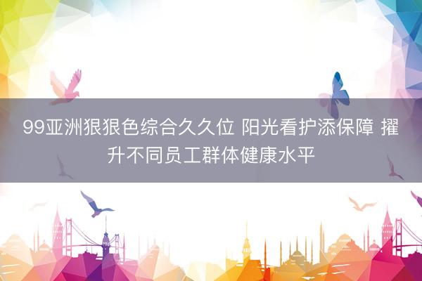 99亚洲狠狠色综合久久位 阳光看护添保障 擢升不同员工群体健康水平