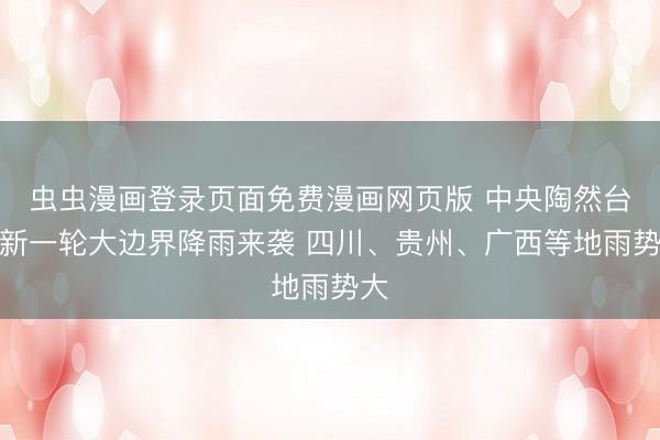 虫虫漫画登录页面免费漫画网页版 中央陶然台：新一轮大边界降雨来袭 四川、贵州、广西等地雨势大