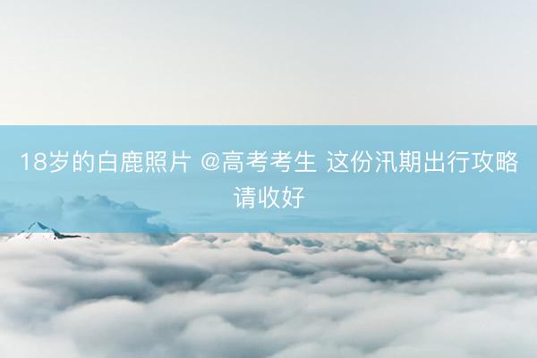 18岁的白鹿照片 @高考考生 这份汛期出行攻略请收好