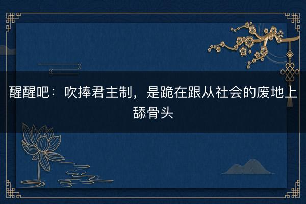 醒醒吧：吹捧君主制，是跪在跟从社会的废地上舔骨头