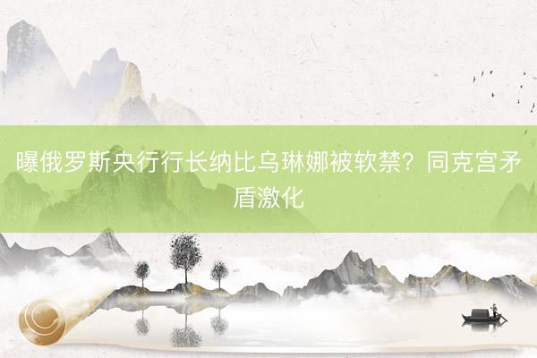 曝俄罗斯央行行长纳比乌琳娜被软禁？同克宫矛盾激化