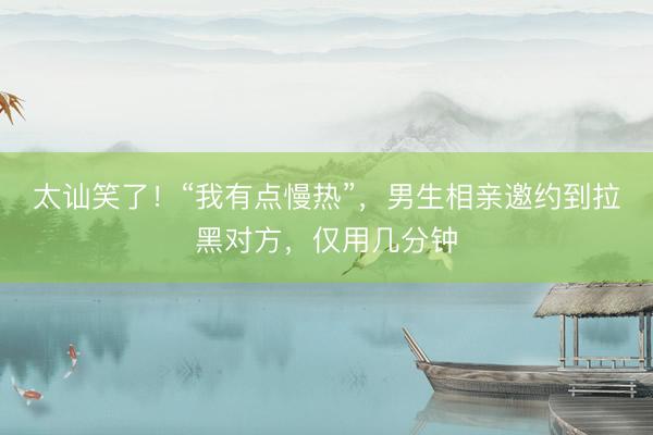 太讪笑了！“我有点慢热”，男生相亲邀约到拉黑对方，仅用几分钟