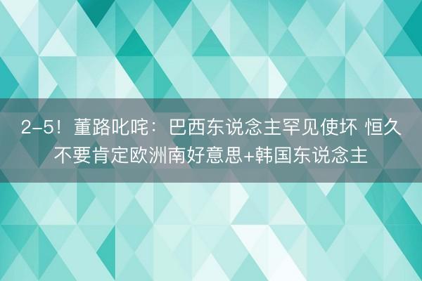 2-5！董路叱咤：巴西东说念主罕见使坏 恒久不要肯定欧洲南好意思+韩国东说念主