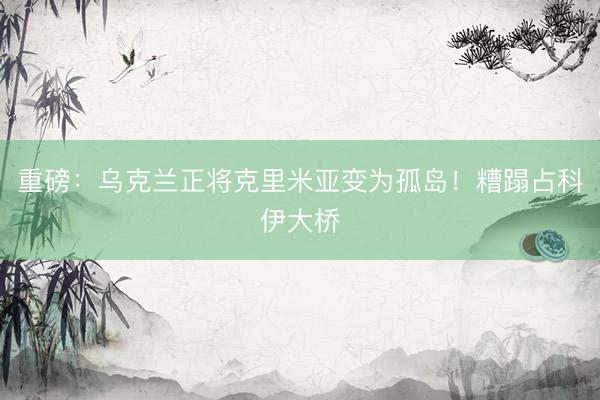 重磅：乌克兰正将克里米亚变为孤岛！糟蹋占科伊大桥