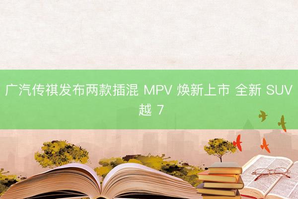 广汽传祺发布两款插混 MPV 焕新上市 全新 SUV 越 7