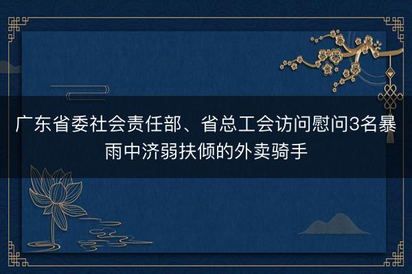 广东省委社会责任部、省总工会访问慰问3名暴雨中济弱扶倾的外卖骑手