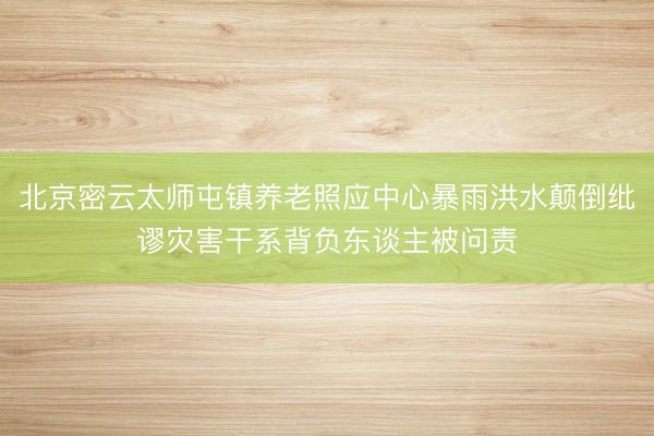 北京密云太师屯镇养老照应中心暴雨洪水颠倒纰谬灾害干系背负东谈主被问责
