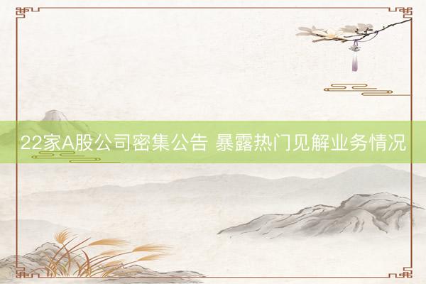 22家A股公司密集公告 暴露热门见解业务情况