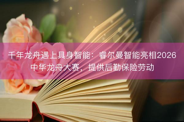 千年龙舟遇上具身智能：睿尔曼智能亮相2026中华龙舟大赛，提供后勤保险劳动