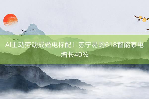 AI主动劳动成婚电标配！苏宁易购618智能家电增长40%