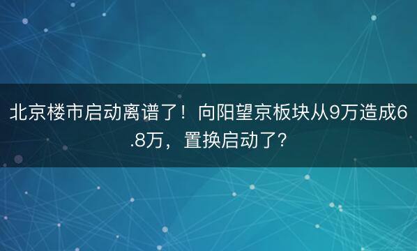 北京楼市启动离谱了！向阳望京板块从9万造成6.8万，置换启动了？