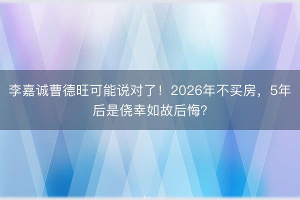 李嘉诚曹德旺可能说对了！2026年不买房，5年后是侥幸如故后悔？