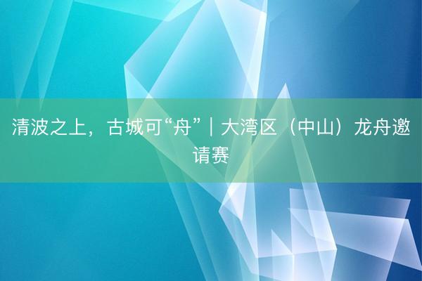 清波之上，古城可“舟”｜大湾区（中山）龙舟邀请赛
