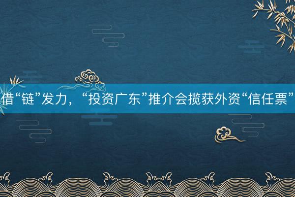 借“链”发力，“投资广东”推介会揽获外资“信任票”
